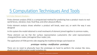 5 Computation Techniques And Tools
5.4 Finite Element Analysis :
Finite element analysis (FEA) is a computerized method for predicting how a product reacts to real-
world forces, vibration, heat, fluid flow, and other physical effects.
Finite element analysis shows whether a product will break, wear out, or work the way it was
designed
In this system the model obtained is small meshwork of element joined together b common nodes,
These element can be Flat (for surface representation ),volumetric (for solid representation)
,triangular(three nodes ),tetragonal (four nodes ).etc.
The application of FEM permits side stepping the traditional design cycle based on
prototype –testing – modification -prototype
There are no need to physically have the prototype on hand to perform the analyse like stess,
displacement ,deformation model visitation etc.
14CHIRAG PATEL - PACIFIC SCHOOL OF ENGINEERING
 