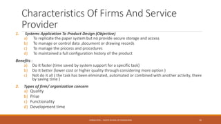 Characteristics Of Firms And Service
Provider
1. Systems Application To Product Design (Objective)
a) To replicate the paper system but no provide secure storage and access
b) To manage or control data ,document or drawing records
c) To manage the process and procedures
d) To maintained a full configuration history of the product
Benefits :
a) Do it faster (time saved by system support for a specific task)
b) Do it better (lower cost or higher quality through considering more option )
c) Not do it all ( the task has been eliminated, automated or combined with another activity, there
by saving time )
2. Types of firm/ organization concern
a) Quality
b) Prise
c) Functionality
d) Development time
16CHIRAG PATEL - PACIFIC SCHOOL OF ENGINEERING
 