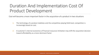 Duration And Implementation Cost Of
Product Development
Cost will become a more important factor in the acquisition of a product in two situations
1. The technology of a product stabilizes and the competitive playing field level, competition is
increasingly based on cost.
2. A customer’s internal economics of financial resources limitation may shift the acquisition decision
toward affordability as a more dominant factor
17CHIRAG PATEL - PACIFIC SCHOOL OF ENGINEERING
 