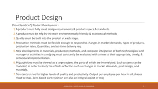 Product Design
Characteristics Of Product Development :
1.A product must fully meet design requirements & products specs & standards.
2.A product must be mfg by the most environmentally friendly & economical methods
3.Quality must be built into the product at each stage.
4.Production methods must be flexible enough to respond to changes in market demands, types of products,
production rates, Quantities, and on-time delivery req.
5.New developments in materials, production methods, and computer integration of both technological and
managerial activities in a mfg org must constantly be evaluated with a view to their appropriate, timely, &
economical implementation.
6.Mfg activities must be viewed as a large system, the parts of which are interrelated. Such systems can be
modeled, in order to study the effects of factors such as changes in market demands, prod design, and
materials.
7.Constantly strive for higher levels of quality and productivity. Output per employee per hour in all phases
must be max. Zero-based part rejection are also an integral aspect of mfg
3CHIRAG PATEL - PACIFIC SCHOOL OF ENGINEERING
 