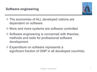 Software engineering
 The economies of ALL developed nations are
dependent on software.
 More and more systems are software controlled
 Software engineering is concerned with theories,
methods and tools for professional software
development.
 Expenditure on software represents a
significant fraction of GNP in all developed countries.
Chapter 1 Introduction 1
 