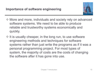Importance of software engineering
 More and more, individuals and society rely on advanced
software systems. We need to be able to produce
reliable and trustworthy systems economically and
quickly.
 It is usually cheaper, in the long run, to use software
engineering methods and techniques for software
systems rather than just write the programs as if it was a
personal programming project. For most types of
system, the majority of costs are the costs of changing
the software after it has gone into use.
Chapter 1 Introduction 10
 