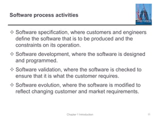 Software process activities
 Software specification, where customers and engineers
define the software that is to be produced and the
constraints on its operation.
 Software development, where the software is designed
and programmed.
 Software validation, where the software is checked to
ensure that it is what the customer requires.
 Software evolution, where the software is modified to
reflect changing customer and market requirements.
Chapter 1 Introduction 11
 