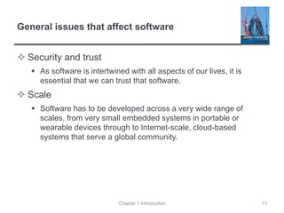 General issues that affect software
 Security and trust
 As software is intertwined with all aspects of our lives, it is
essential that we can trust that software.
 Scale
 Software has to be developed across a very wide range of
scales, from very small embedded systems in portable or
wearable devices through to Internet-scale, cloud-based
systems that serve a global community.
Chapter 1 Introduction 13
 