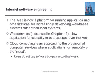 Internet software engineering
 The Web is now a platform for running application and
organizations are increasingly developing web-based
systems rather than local systems.
 Web services (discussed in Chapter 19) allow
application functionality to be accessed over the web.
 Cloud computing is an approach to the provision of
computer services where applications run remotely on
the ‘cloud’.
 Users do not buy software buy pay according to use.
Chapter 1 Introduction 19
 