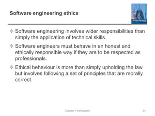 Software engineering ethics
 Software engineering involves wider responsibilities than
simply the application of technical skills.
 Software engineers must behave in an honest and
ethically responsible way if they are to be respected as
professionals.
 Ethical behaviour is more than simply upholding the law
but involves following a set of principles that are morally
correct.
Chapter 1 Introduction 24
 