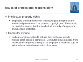 Issues of professional responsibility
 Intellectual property rights
 Engineers should be aware of local laws governing the use of
intellectual property such as patents, copyright, etc. They should
be careful to ensure that the intellectual property of employers
and clients is protected.
 Computer misuse
 Software engineers should not use their technical skills to
misuse other people’s computers. Computer misuse ranges from
relatively trivial (game playing on an employer’s machine, say) to
extremely serious (dissemination of viruses).
Chapter 1 Introduction 26
 
