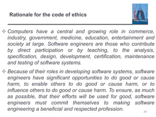Rationale for the code of ethics
 Computers have a central and growing role in commerce,
industry, government, medicine, education, entertainment and
society at large. Software engineers are those who contribute
by direct participation or by teaching, to the analysis,
specification, design, development, certification, maintenance
and testing of software systems.
 Because of their roles in developing software systems, software
engineers have significant opportunities to do good or cause
harm, to enable others to do good or cause harm, or to
influence others to do good or cause harm. To ensure, as much
as possible, that their efforts will be used for good, software
engineers must commit themselves to making software
engineering a beneficial and respected profession. 28
 