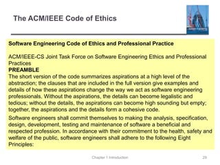The ACM/IEEE Code of Ethics
Software Engineering Code of Ethics and Professional Practice
ACM/IEEE-CS Joint Task Force on Software Engineering Ethics and Professional
Practices
PREAMBLE
The short version of the code summarizes aspirations at a high level of the
abstraction; the clauses that are included in the full version give examples and
details of how these aspirations change the way we act as software engineering
professionals. Without the aspirations, the details can become legalistic and
tedious; without the details, the aspirations can become high sounding but empty;
together, the aspirations and the details form a cohesive code.
Software engineers shall commit themselves to making the analysis, specification,
design, development, testing and maintenance of software a beneficial and
respected profession. In accordance with their commitment to the health, safety and
welfare of the public, software engineers shall adhere to the following Eight
Principles:
Chapter 1 Introduction 29
 