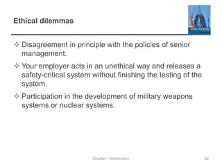 Ethical dilemmas
 Disagreement in principle with the policies of senior
management.
 Your employer acts in an unethical way and releases a
safety-critical system without finishing the testing of the
system.
 Participation in the development of military weapons
systems or nuclear systems.
Chapter 1 Introduction 32
 
