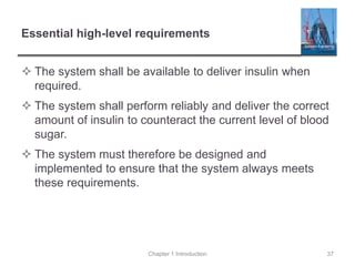 Essential high-level requirements
 The system shall be available to deliver insulin when
required.
 The system shall perform reliably and deliver the correct
amount of insulin to counteract the current level of blood
sugar.
 The system must therefore be designed and
implemented to ensure that the system always meets
these requirements.
Chapter 1 Introduction 37
 