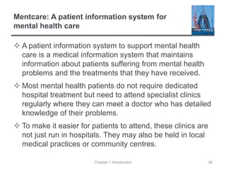 Mentcare: A patient information system for
mental health care
 A patient information system to support mental health
care is a medical information system that maintains
information about patients suffering from mental health
problems and the treatments that they have received.
 Most mental health patients do not require dedicated
hospital treatment but need to attend specialist clinics
regularly where they can meet a doctor who has detailed
knowledge of their problems.
 To make it easier for patients to attend, these clinics are
not just run in hospitals. They may also be held in local
medical practices or community centres.
Chapter 1 Introduction 38
 