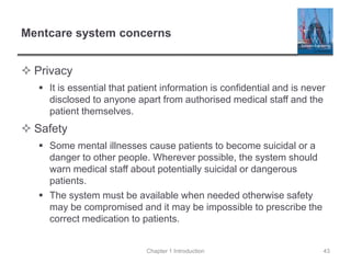 Mentcare system concerns
 Privacy
 It is essential that patient information is confidential and is never
disclosed to anyone apart from authorised medical staff and the
patient themselves.
 Safety
 Some mental illnesses cause patients to become suicidal or a
danger to other people. Wherever possible, the system should
warn medical staff about potentially suicidal or dangerous
patients.
 The system must be available when needed otherwise safety
may be compromised and it may be impossible to prescribe the
correct medication to patients.
Chapter 1 Introduction 43
 