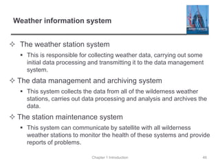 Weather information system
 The weather station system
 This is responsible for collecting weather data, carrying out some
initial data processing and transmitting it to the data management
system.
 The data management and archiving system
 This system collects the data from all of the wilderness weather
stations, carries out data processing and analysis and archives the
data.
 The station maintenance system
 This system can communicate by satellite with all wilderness
weather stations to monitor the health of these systems and provide
reports of problems.
Chapter 1 Introduction 46
 