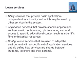 iLearn services
 Utility services that provide basic application-
independent functionality and which may be used by
other services in the system.
 Application services that provide specific applications
such as email, conferencing, photo sharing etc. and
access to specific educational content such as scientific
films or historical resources.
 Configuration services that are used to adapt the
environment with a specific set of application services
and do define how services are shared between
students, teachers and their parents.
Chapter 1 Introduction 50
 