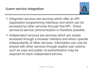 iLearn service integration
 Integrated services are services which offer an API
(application programming interface) and which can be
accessed by other services through that API. Direct
service-to-service communication is therefore possible.
 Independent services are services which are simply
accessed through a browser interface and which operate
independently of other services. Information can only be
shared with other services through explicit user actions
such as copy and paste; re-authentication may be
required for each independent service.
Chapter 1 Introduction 52
 