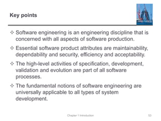 Key points
 Software engineering is an engineering discipline that is
concerned with all aspects of software production.
 Essential software product attributes are maintainability,
dependability and security, efficiency and acceptability.
 The high-level activities of specification, development,
validation and evolution are part of all software
processes.
 The fundamental notions of software engineering are
universally applicable to all types of system
development.
Chapter 1 Introduction 53
 