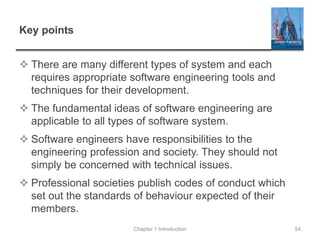 Key points
 There are many different types of system and each
requires appropriate software engineering tools and
techniques for their development.
 The fundamental ideas of software engineering are
applicable to all types of software system.
 Software engineers have responsibilities to the
engineering profession and society. They should not
simply be concerned with technical issues.
 Professional societies publish codes of conduct which
set out the standards of behaviour expected of their
members.
Chapter 1 Introduction 54
 