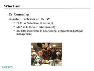 Who I am
Dr. Cummings
Assistant Professor at UNCW
 Ph.D. in IS (Indiana University)
 MBA in IS (Texas Tech University)
 Industry experience in networking, programming, project
management.
 