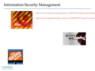 Information Security Management
http://www.twincities.com/business/ci_24887125/target-breach-likely-
http://www.computerweekly.com/news/2240212475/Target-to-invest-
http://fortune.com/2014/12/30/new-research-sony-hack/
http://www.techrepublic.com/article/why-the-sony-hack-
shouldnt-lead-to-the-end-of-user-centric-it/
http://www.businessweek.com/articles/2014-11-06/home-depot-
hackers-got-in-via-a-vendor-took-53-million-e-mails-too
 