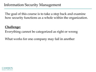 Information Security Management
The goal of this course is to take a step back and examine
how security functions as a whole within the organization.
Challenge:
Everything cannot be categorized as right or wrong
What works for one company may fail in another
 