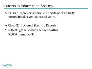 Careers in Information Security
Most studies/reports point to a shortage of security
professionals over the next 5 years.
A Cisco 2014 Annual Security Report:
• 500,000 global cybersecurity shortfall
• 30,000 domestically
 