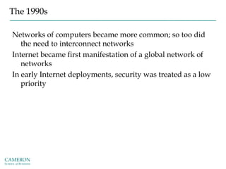 The 1990s
Networks of computers became more common; so too did
the need to interconnect networks
Internet became first manifestation of a global network of
networks
In early Internet deployments, security was treated as a low
priority
 