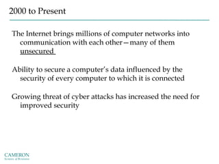 2000 to Present
The Internet brings millions of computer networks into
communication with each other—many of them
unsecured
Ability to secure a computer’s data influenced by the
security of every computer to which it is connected
Growing threat of cyber attacks has increased the need for
improved security
 