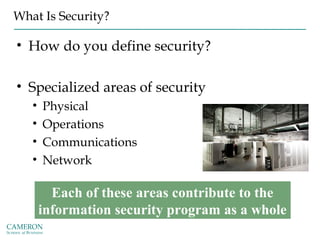 What Is Security?
• How do you define security?
• Specialized areas of security
• Physical
• Operations
• Communications
• Network
Each of these areas contribute to the
information security program as a whole
 