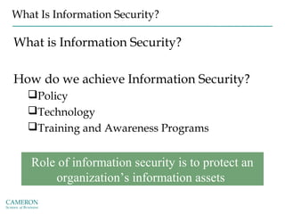 What Is Information Security?
What is Information Security?
How do we achieve Information Security?
Policy
Technology
Training and Awareness Programs
Role of information security is to protect an
organization’s information assets
 