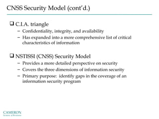 CNSS Security Model (cont’d.)
 C.I.A. triangle
– Confidentiality, integrity, and availability
– Has expanded into a more comprehensive list of critical
characteristics of information
 NSTISSI (CNSS) Security Model
– Provides a more detailed perspective on security
– Covers the three dimensions of information security
– Primary purpose: identify gaps in the coverage of an
information security program
 