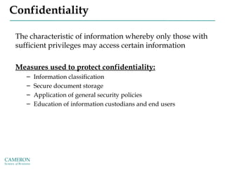 Confidentiality
The characteristic of information whereby only those with
sufficient privileges may access certain information
Measures used to protect confidentiality:
– Information classification
– Secure document storage
– Application of general security policies
– Education of information custodians and end users
 