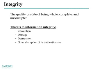 Integrity
The quality or state of being whole, complete, and
uncorrupted
Threats to information integrity:
– Corruption
– Damage
– Destruction
– Other disruption of its authentic state
 