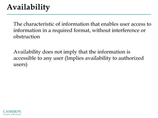 Availability
The characteristic of information that enables user access to
information in a required format, without interference or
obstruction
Availability does not imply that the information is
accessible to any user (Implies availability to authorized
users)
 
