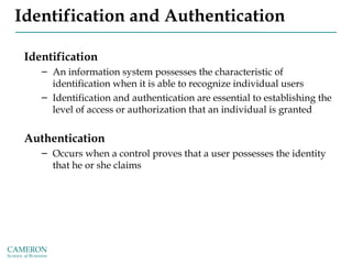 Identification and Authentication
Identification
– An information system possesses the characteristic of
identification when it is able to recognize individual users
– Identification and authentication are essential to establishing the
level of access or authorization that an individual is granted
Authentication
– Occurs when a control proves that a user possesses the identity
that he or she claims
 