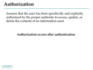 Authorization
Assures that the user has been specifically and explicitly
authorized by the proper authority to access, update, or
delete the contents of an information asset
Authorization occurs after authentication
 