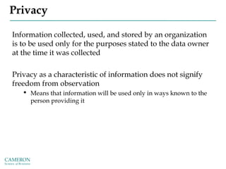 Privacy
Information collected, used, and stored by an organization
is to be used only for the purposes stated to the data owner
at the time it was collected
Privacy as a characteristic of information does not signify
freedom from observation
 Means that information will be used only in ways known to the
person providing it
 