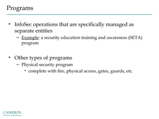 Programs
• InfoSec operations that are specifically managed as
separate entities
– Example: a security education training and awareness (SETA)
program
• Other types of programs
– Physical security program
• complete with fire, physical access, gates, guards, etc.
 