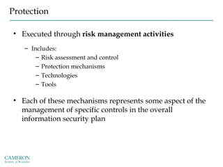 Protection
• Executed through risk management activities
– Includes:
– Risk assessment and control
– Protection mechanisms
– Technologies
– Tools
• Each of these mechanisms represents some aspect of the
management of specific controls in the overall
information security plan
 