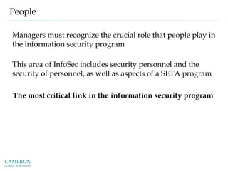 People
Managers must recognize the crucial role that people play in
the information security program
This area of InfoSec includes security personnel and the
security of personnel, as well as aspects of a SETA program
The most critical link in the information security program
 