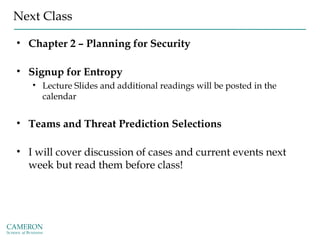Next Class
• Chapter 2 – Planning for Security
• Signup for Entropy
• Lecture Slides and additional readings will be posted in the
calendar
• Teams and Threat Prediction Selections
• I will cover discussion of cases and current events next
week but read them before class!
 