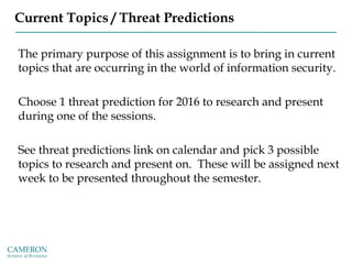 Current Topics / Threat Predictions
The primary purpose of this assignment is to bring in current
topics that are occurring in the world of information security.
Choose 1 threat prediction for 2016 to research and present
during one of the sessions.
See threat predictions link on calendar and pick 3 possible
topics to research and present on. These will be assigned next
week to be presented throughout the semester.
 