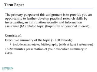 Term Paper
The primary purpose of this assignment is to provide you an
opportunity to further develop practical research skills by
investigating an information security and information
assurance (IA) related topic (hopefully of personal interest).
Consists of:
Executive summary of the topic (~ 1500 words)
 include an annotated bibliography (with at least 8 references)
15-20 minutes presentation of your executive summary to
class.
 