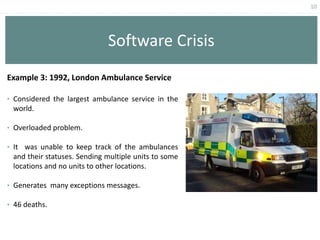 10
Software Crisis
Example 3: 1992, London Ambulance Service
• Considered the largest ambulance service in the
world.
• Overloaded problem.
• It was unable to keep track of the ambulances
and their statuses. Sending multiple units to some
locations and no units to other locations.
• Generates many exceptions messages.
• 46 deaths.
 
