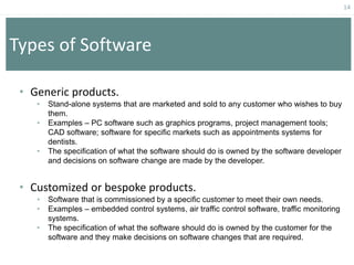 14
Types of Software
• Generic products.
• Stand-alone systems that are marketed and sold to any customer who wishes to buy
them.
• Examples – PC software such as graphics programs, project management tools;
CAD software; software for specific markets such as appointments systems for
dentists.
• The specification of what the software should do is owned by the software developer
and decisions on software change are made by the developer.
• Customized or bespoke products.
• Software that is commissioned by a specific customer to meet their own needs.
• Examples – embedded control systems, air traffic control software, traffic monitoring
systems.
• The specification of what the software should do is owned by the customer for the
software and they make decisions on software changes that are required.
 