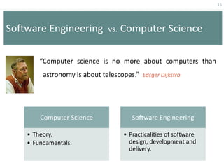15
Software Engineering vs. Computer Science
“Computer science is no more about computers than
astronomy is about telescopes.” Edsger Dijkstra
Computer Science
• Theory.
• Fundamentals.
Software Engineering
• Practicalities of software
design, development and
delivery.
 