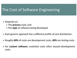 22
The Cost of Software Engineering
 Depends on:
 The process used, and
 The type of software being developed.
 Each generic approach has a different profile of cost distribution.
 Roughly 60% of costs are development costs, 40% are testing costs.
 For custom software, evolution costs often exceed development
costs.
 