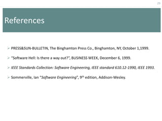 29
References
 PRESS&SUN-BULLETIN, The Binghamton Press Co., Binghamton, NY, October 1,1999.
 “Software Hell: Is there a way out?”, BUSINESS WEEK, December 6, 1999.
 IEEE Standards Collection: Software Engineering, IEEE standard 610.12-1990, IEEE 1993.
 Sommerville, Ian “Software Engineering”, 9th edition, Addison-Wesley.
 