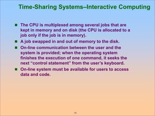 10
Time-Sharing Systems–Interactive Computing
 The CPU is multiplexed among several jobs that are
kept in memory and on disk (the CPU is allocated to a
job only if the job is in memory).
 A job swapped in and out of memory to the disk.
 On-line communication between the user and the
system is provided; when the operating system
finishes the execution of one command, it seeks the
next “control statement” from the user’s keyboard.
 On-line system must be available for users to access
data and code.
 