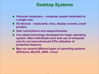 11
Desktop Systems
 Personal computers – computer system dedicated to
a single user.
 I/O devices – keyboards, mice, display screens, small
printers.
 User convenience and responsiveness.
 Can adopt technology developed for larger operating
system’ often individuals have sole use of computer
and do not need advanced CPU utilization of
protection features.
 May run several different types of operating systems
(Windows, MacOS, UNIX, Linux)
 
